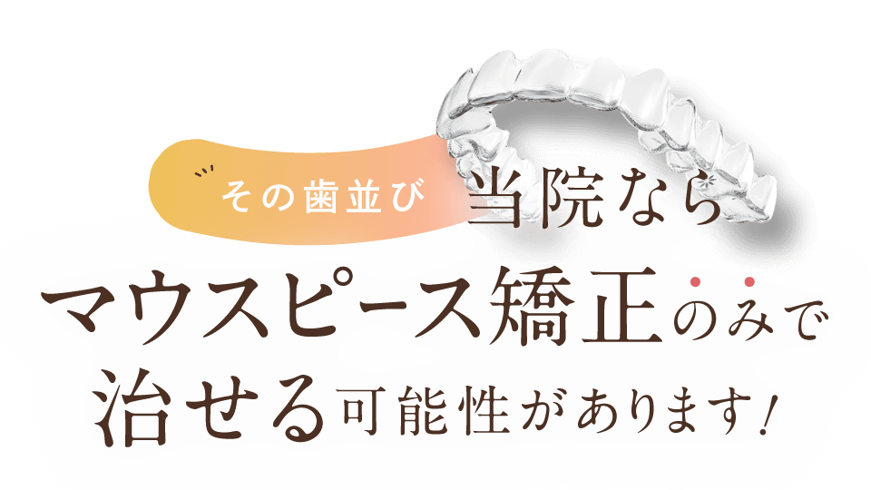 その歯並び、当院ならマウスピース矯正のみで治せる可能性があります！